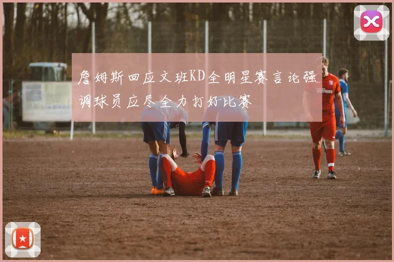 詹姆斯回应文班KD全明星赛言论强调球员应尽全力打好比赛