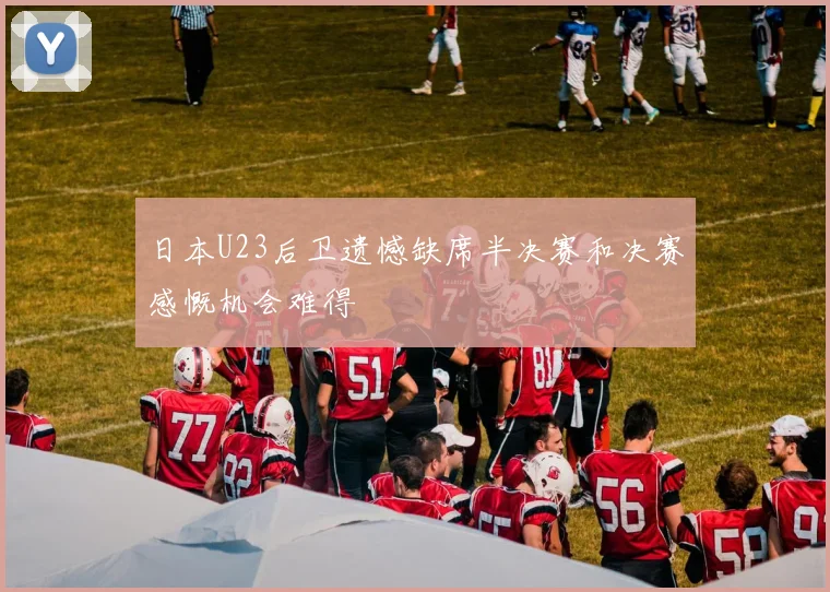 日本U23后卫遗憾缺席半决赛和决赛感慨机会难得