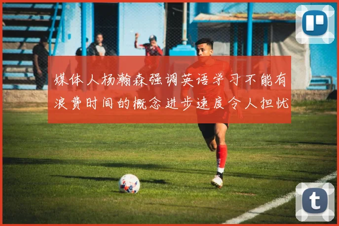 媒体人杨瀚森强调英语学习不能有浪费时间的概念进步速度令人担忧