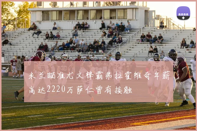 米兰瞄准尤文锋霸弗拉霍维奇年薪高达2220万萨仁曾有接触