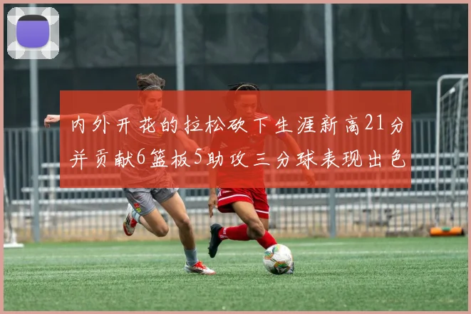 内外开花的拉松砍下生涯新高21分并贡献6篮板5助攻三分球表现出色