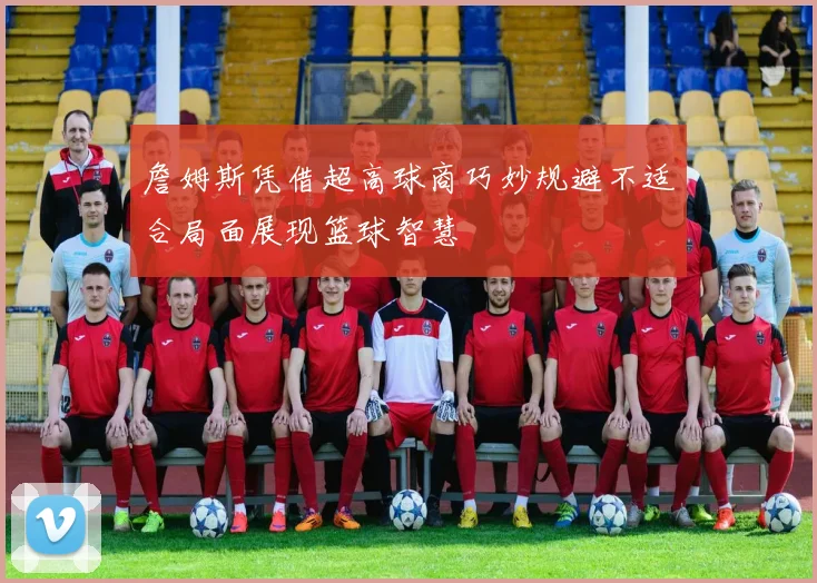 詹姆斯凭借超高球商巧妙规避不适合局面展现篮球智慧