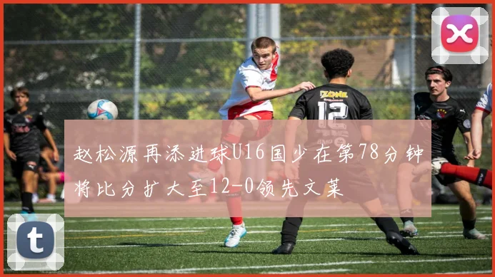 赵松源再添进球U16国少在第78分钟将比分扩大至12-0领先文莱