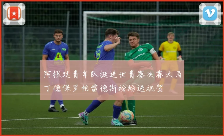 阿根廷青年队挺进世青赛决赛大马丁德保罗帕雷德斯纷纷送祝贺