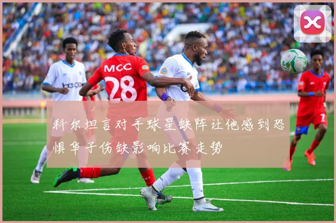 科尔坦言对手球星缺阵让他感到恐惧华子伤缺影响比赛走势