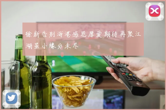 徐新告别海港感恩厚爱期待再聚江湖虽小缘分未尽