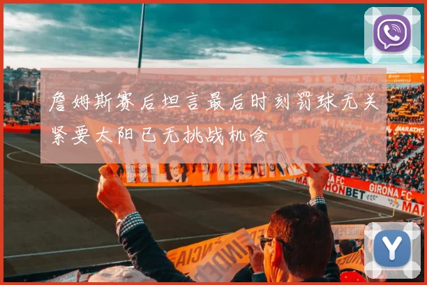 詹姆斯赛后坦言最后时刻罚球无关紧要太阳已无挑战机会