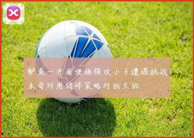 鲈鱼一开局便施强攻小卡遭遇挑战米奇巧用错峰策略对抗文班