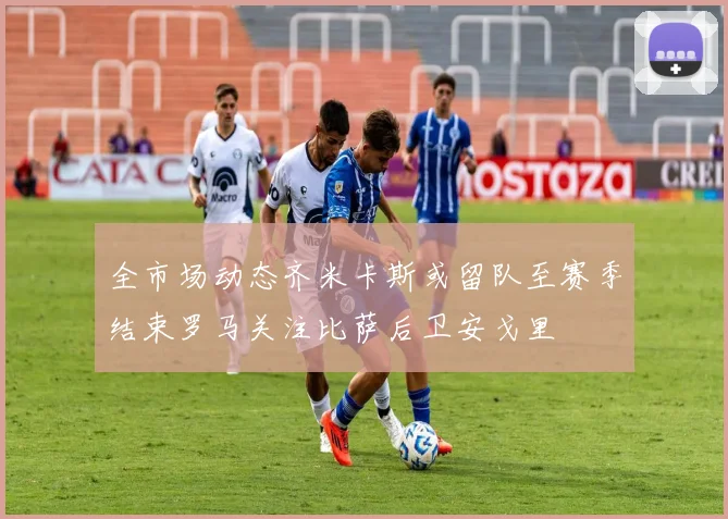 全市场动态齐米卡斯或留队至赛季结束罗马关注比萨后卫安戈里