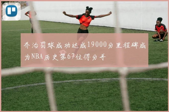 乔治罚球成功达成19000分里程碑成为NBA历史第67位得分手