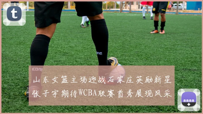 山东女篮主场迎战石家庄英励新星张子宇期待WCBA联赛首秀展现风采