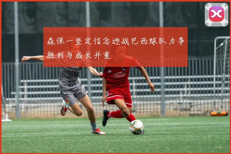 森保一坚定信念迎战巴西球队力争胜利与成长并重