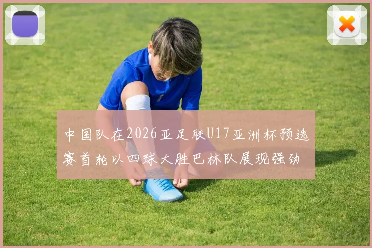 中国队在2026亚足联U17亚洲杯预选赛首轮以四球大胜巴林队展现强劲实力
