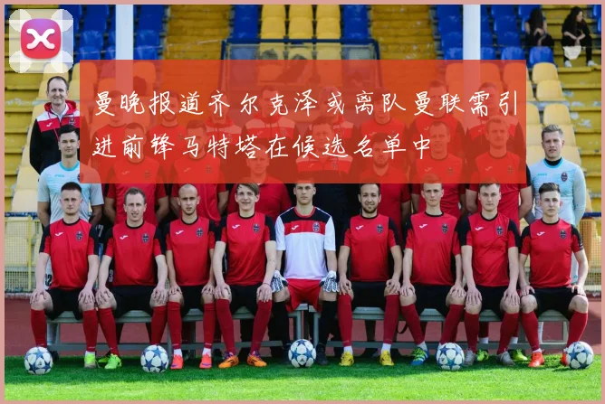 曼晚报道齐尔克泽或离队曼联需引进前锋马特塔在候选名单中
